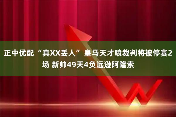 正中优配 “真XX丢人” 皇马天才喷裁判将被停赛2场 新帅49天4负远逊阿隆索