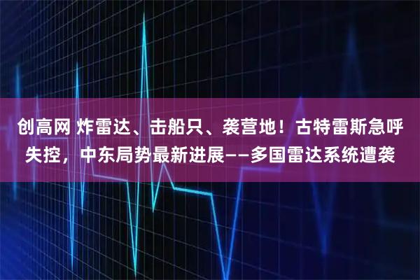 创高网 炸雷达、击船只、袭营地！古特雷斯急呼失控，中东局势最新进展——多国雷达系统遭袭