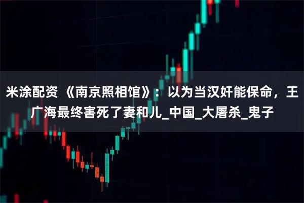 米涂配资 《南京照相馆》：以为当汉奸能保命，王广海最终害死了妻和儿_中国_大屠杀_鬼子