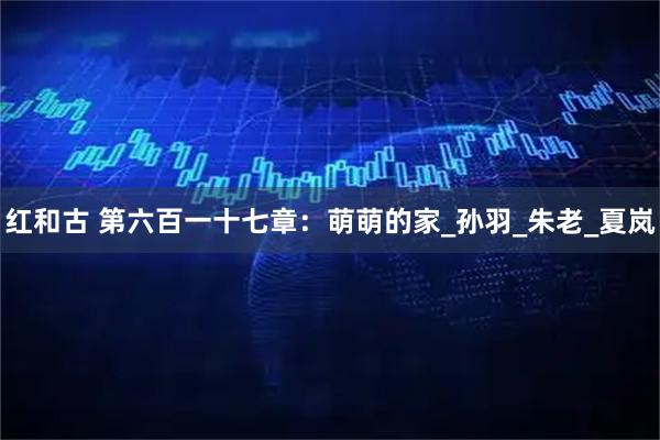 红和古 第六百一十七章：萌萌的家_孙羽_朱老_夏岚