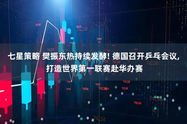 七星策略 樊振东热持续发酵! 德国召开乒乓会议, 打造世界第一联赛赴华办赛