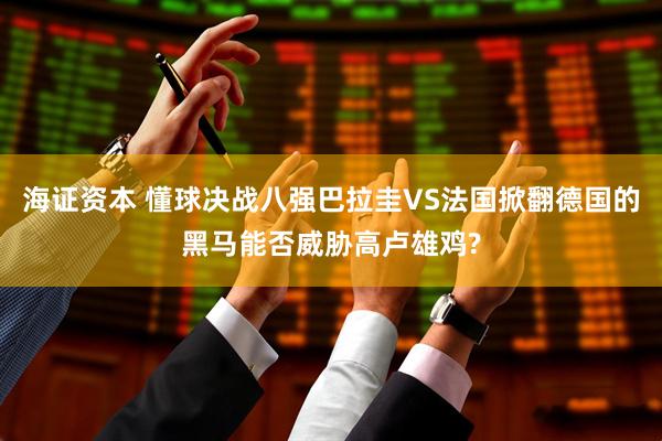 海证资本 懂球决战八强巴拉圭VS法国掀翻德国的黑马能否威胁高卢雄鸡?