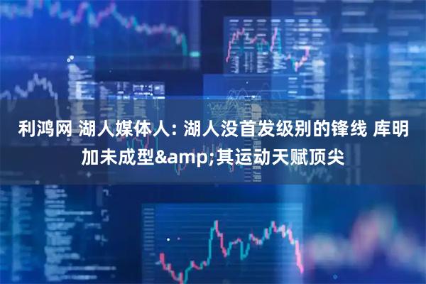 利鸿网 湖人媒体人: 湖人没首发级别的锋线 库明加未成型&其运动天赋顶尖