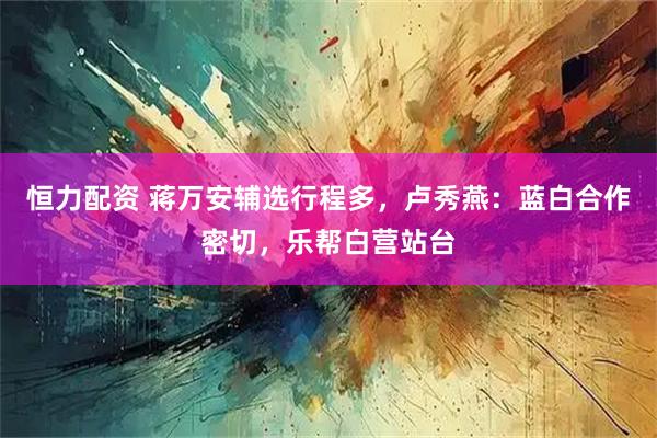 恒力配资 蒋万安辅选行程多，卢秀燕：蓝白合作密切，乐帮白营站台