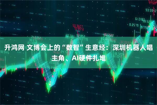 升鸿网 文博会上的“数智”生意经：深圳机器人唱主角、AI硬件扎堆